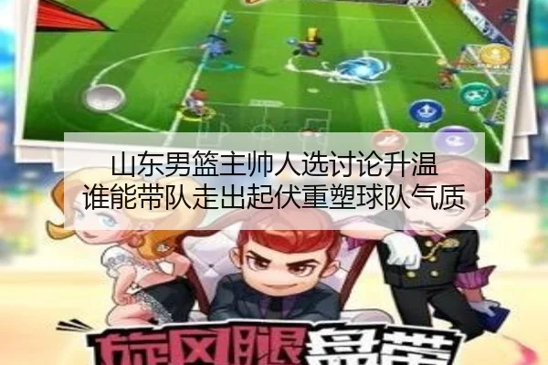 山东男篮主帅人选讨论升温 谁能带队走出起伏重塑球队气质 | kaiyun